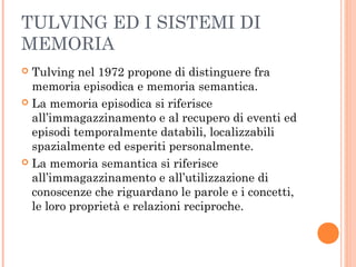 TULVING ED I SISTEMI DI
MEMORIA
 Tulving nel 1972 propone di distinguere fra
memoria episodica e memoria semantica.
 La memoria episodica si riferisce
all’immagazzinamento e al recupero di eventi ed
episodi temporalmente databili, localizzabili
spazialmente ed esperiti personalmente.
 La memoria semantica si riferisce
all’immagazzinamento e all’utilizzazione di
conoscenze che riguardano le parole e i concetti,
le loro proprietà e relazioni reciproche.
 