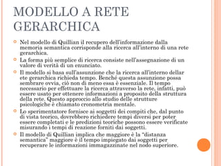 MODELLO A RETE
GERARCHICA
 Nel modello di Quillian il recupero dell’informazione dalla
memoria semantica corrisponde alla ricerca all’interno di una rete
gerarchica.
 La forma più semplice di ricerca consiste nell’assegnazione di un
valore di verità di un enunciato.
 Il modello si basa sull’assunzione che la ricerca all’interno dellar
ete gerarchica richieda tempo. Benché questa assunzione possa
sembrare ovvia, ciò non di meno essa è essenziale. Il tempo
necessario per effettuare la ricerca attraverso la rete, infatti, può
essere usato per ottenere informazioni a proposito della struttura
della rete. Questo approccio allo studio delle strutture
psicologiche è chiamato cronometria mentale.
 Lo sperimentatore fornisce ai soggetti dei compiti che, dal punto
di vista teorico, dovrebbero richiedere tempi diversi per poter
essere completati e le predizioni teoriche possono essere verificate
misurando i tempi di reazione forniti dai soggetti.
 Il modello di Quillian implica che maggiore è la “distanza
semantica” maggiore è il tempo impiegato dai soggetti per
recuperare le informazioni immagazzinate nel nodo superiore.
 
