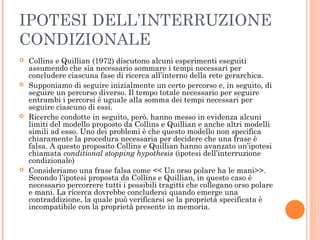 IPOTESI DELL’INTERRUZIONE
CONDIZIONALE
 Collins e Quillian (1972) discutono alcuni esperimenti eseguiti
assumendo che sia necessario sommare i tempi necessari per
concludere ciascuna fase di ricerca all’interno della rete gerarchica.
 Supponiamo di seguire inizialmente un certo percorso e, in seguito, di
seguire un percorso diverso. Il tempo totale necessario per seguire
entrambi i percorsi è uguale alla somma dei tempi necessari per
seguire ciascuno di essi.
 Ricerche condotte in seguito, però, hanno messo in evidenza alcuni
limiti del modello proposto da Collins e Quillian e anche altri modelli
simili ad esso. Uno dei problemi è che questo modello non specifica
chiaramente la procedura necessaria per decidere che una frase è
falsa. A questo proposito Collins e Quillian hanno avanzato un’ipotesi
chiamata conditional stopping hypothesis (ipotesi dell’interruzione
condizionale)
 Consideriamo una frase falsa come << Un orso polare ha le mani>>.
Secondo l’ipotesi proposta da Collins e Quillian, in questo caso è
necessario percorrere tutti i possibili tragitti che collegano orso polare
e mani. La ricerca dovrebbe concludersi quando emerge una
contraddizione, la quale può verificarsi se la proprietà specificata è
incompatibile con la proprietà presente in memoria.
 