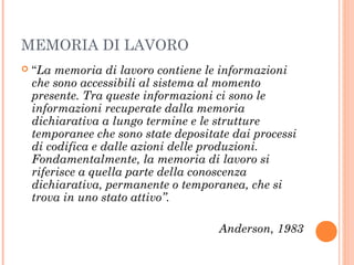 MEMORIA DI LAVORO
 “La memoria di lavoro contiene le informazioni
che sono accessibili al sistema al momento
presente. Tra queste informazioni ci sono le
informazioni recuperate dalla memoria
dichiarativa a lungo termine e le strutture
temporanee che sono state depositate dai processi
di codifica e dalle azioni delle produzioni.
Fondamentalmente, la memoria di lavoro si
riferisce a quella parte della conoscenza
dichiarativa, permanente o temporanea, che si
trova in uno stato attivo”.
Anderson, 1983
 