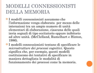 MODELLI CONNESSIONISTI
DELLA MEMORIA
 I modelli connessionisti assumono che
l’informazione venga elaborata per mezzo delle
interazioni tra un ampio numero di unità
elementari di elaborazione, ciascuna delle quali
invia segnali di tipo eccitatorio oppure inibitorio
ad altre unità. (McClelland, Rumelhart e Hinton,
1986).
 I modelli connessionisti tentano di specificare le
microstrutture dei processi cognitivi. Questo
significa che, per esempio, questi modelli
costituiscono dei tentativi di specificare in
maniera dettagliata le modalità di
funzionamento dei processi come la memoria.
 