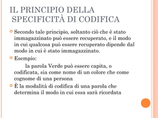 IL PRINCIPIO DELLA
SPECIFICITÀ DI CODIFICA
 Secondo tale principio, soltanto ciò che è stato
immagazzinato può essere recuperato, e il modo
in cui qualcosa può essere recuperato dipende dal
modo in cui è stato immagazzinato.
 Esempio:
la parola Verde può essere capita, o
codificata, sia come nome di un colore che come
cognome di una persona
 È la modalità di codifica di una parola che
determina il modo in cui essa sarà ricordata
 