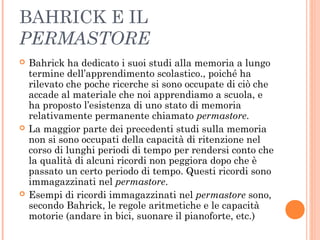 BAHRICK E IL
PERMASTORE
 Bahrick ha dedicato i suoi studi alla memoria a lungo
termine dell’apprendimento scolastico., poiché ha
rilevato che poche ricerche si sono occupate di ciò che
accade al materiale che noi apprendiamo a scuola, e
ha proposto l’esistenza di uno stato di memoria
relativamente permanente chiamato permastore.
 La maggior parte dei precedenti studi sulla memoria
non si sono occupati della capacità di ritenzione nel
corso di lunghi periodi di tempo per rendersi conto che
la qualità di alcuni ricordi non peggiora dopo che è
passato un certo periodo di tempo. Questi ricordi sono
immagazzinati nel permastore.
 Esempi di ricordi immagazzinati nel permastore sono,
secondo Bahrick, le regole aritmetiche e le capacità
motorie (andare in bici, suonare il pianoforte, etc.)
 