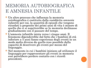 MEMORIA AUTOBIOGRAFICA
E AMNESIA INFANTILE
 Un altro processo che influenza la memoria
autobiografica è costituito dalla cosiddetta amnesia
infantile per cui, la quantità di episodi che vengono
ricordati a proposito dei primi anni di vita è minore di
quella che ci si aspetterebbe se la memoria declinasse
gradualmente con il passare del tempo.
 L’amnesia infantile inizia verso i cinque anni. Il
fenomeno dipenderebbe dal fatto che i bambini di età
inferiore a 5 anni fanno esperienza degli eventi in un
modo molto diverso da quello reso possibile dalla
capacità di descrivere gli eventi per mezzo del
linguaggio.
 Nel momento in cui i bambini iniziano ad utilizzare il
linguaggio per rappresentare gli eventi in memoria
essi potrebbero perdere contatto con i ricordi
precedenti.
 