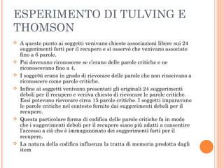 ESPERIMENTO DI TULVING E
THOMSON
 A questo punto ai soggetti venivano chieste associazioni libere sui 24
suggerimenti forti per il recupero e si osservò che venivano associate
fino a 6 parole.
 Poi dovevano riconoscere se c’erano delle parole critiche e ne
riconoscevano fino a 4.
 I soggetti erano in grado di rievocare delle parole che non riuscivano a
riconoscere come parole critiche.
 Infine ai soggetti venivano presentati gli originali 24 suggerimenti
deboli per il recupero e veniva chiesto di rievocare le parole critiche.
Essi potevano rievocare circa 15 parole critiche. I soggetti imparavano
le parole critiche nel contesto fornito dai suggerimenti deboli per il
recupero.
 Questa particolare forma di codifica delle parole critiche fa in modo
che i suggerimenti deboli per il recupero siano più adatti a consentire
l’accesso a ciò che è immagazzinato dei suggerimenti forti per il
recupero.
 La natura della codifica influenza la tratta di memoria prodotta dagli
item
 