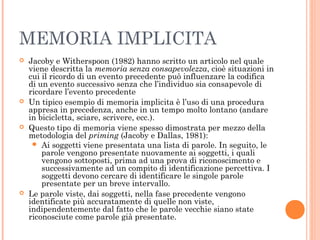 MEMORIA IMPLICITA
 Jacoby e Witherspoon (1982) hanno scritto un articolo nel quale
viene descritta la memoria senza consapevolezza, cioè situazioni in
cui il ricordo di un evento precedente può influenzare la codifica
di un evento successivo senza che l’individuo sia consapevole di
ricordare l’evento precedente
 Un tipico esempio di memoria implicita è l’uso di una procedura
appresa in precedenza, anche in un tempo molto lontano (andare
in bicicletta, sciare, scrivere, ecc.).
 Questo tipo di memoria viene spesso dimostrata per mezzo della
metodologia del priming (Jacoby e Dallas, 1981):
 Ai soggetti viene presentata una lista di parole. In seguito, le
parole vengono presentate nuovamente ai soggetti, i quali
vengono sottoposti, prima ad una prova di riconoscimento e
successivamente ad un compito di identificazione percettiva. I
soggetti devono cercare di identificare le singole parole
presentate per un breve intervallo.
 Le parole viste, dai soggetti, nella fase precedente vengono
identificate più accuratamente di quelle non viste,
indipendentemente dal fatto che le parole vecchie siano state
riconosciute come parole già presentate.
 