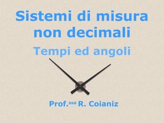 Sistemi di misura
non decimali
Tempi ed angoli
Prof.ssa
R. Coianiz
 