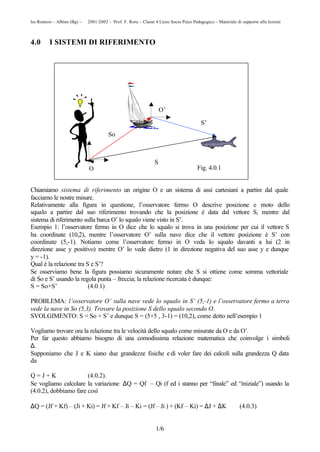 Iss Romero – Albino (Bg) – © 2001/2002 - Prof. F. Rota – Classe 4 Liceo Socio Psico Pedagogico – Materiale di supporto alle lezioni



4.0      I SISTEMI DI RIFERIMENTO




                                                                    O’

                                                                                         S’
                                        So



                                                                S
                              O                                                        Fig. 4.0.1


Chiamiamo sistema di riferimento un origine O e un sistema di assi cartesiani a partire dal quale
facciamo le nostre misure.
Relativamente alla figura in questione, l’osservatore fermo O descrive posizione e moto dello
squalo a partire dal suo riferimento trovando che la posizione è data dal vettore S, mentre dal
sistema di riferimento sulla barca O’ lo squalo viene visto in S’.
Esempio 1: l’osservatore fermo in O dice che lo squalo si trova in una posizione per cui il vettore S
ha coordinate (10,2), mentre l’osservatore O’ sulla nave dice che il vettore posizione è S’ con
coordinate (5,-1). Notiamo come l’osservatore fermo in O veda lo squalo davanti a lui (2 in
direzione asse y positivo) mentre O’ lo vede dietro (1 in direzione negativa del suo asse y e dunque
y = -1).
Qual è la relazione tra S e S’?
Se osserviamo bene la figura possiamo sicuramente notare che S si ottiene come somma vettoriale
di So e S’ usando la regola punta – freccia; la relazione ricercata è dunque:
S = So+S’                (4.0.1)

PROBLEMA: l’osservatore O’ sulla nave vede lo squalo in S’ (5,-1) e l’osservatore fermo a terra
vede la nave in So (5,3). Trovare la posizione S dello squalo secondo O.
SVOLGIMENTO: S = So + S’ e dunque S = (5+5 , 3-1) = (10,2), come detto nell’esempio 1

Vogliamo trovare ora la relazione tra le velocità dello squalo come misurate da O e da O’.
Per far questo abbiamo bisogno di una comodissima relazione matematica che coinvolge i simboli
∆.
Supponiamo che J e K siano due grandezze fisiche e di voler fare dei calcoli sulla grandezza Q data
da

Q=J+K                  (4.0.2).
Se vogliamo calcolare la variazione ∆Q = Qf – Qi (f ed i stanno per “finale” ed “iniziale”) usando la
(4.0.2), dobbiamo fare così

∆Q = (Jf + Kf) – (Ji + Ki) = Jf + Kf – Ji – Ki = (Jf – Ji ) + (Kf – Ki) = ∆J + ∆K                            (4.0.3)


                                                                 1/6
 