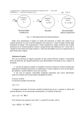 G. SUPERTI FURGA – MODELLISTICA DEI SISTEMI ELETTROMECCANICI – Gennaio 2003
CAPITOLO 1 - SISTEMI ELETTROMECCANICI pag. 10 di 18

u(t)
CONDIZIONI
INIZIALI
x0
=
u(t)
CONDIZIONI
INIZIALI
x (t )p
+
CONDIZIONI
INIZIALI
x -00 x (t )p 0
REGIME TRANSITORIO
SENZA FORZANTI
TRANSITORIO
COMPLETO
Fig. 1.1. Decomposizione del sistema dinamico.
Dopo avere determinato il regime, lo studio del transitorio si riduce allo studio di un
sistema autonomo. In esso le forzanti appaiono solo attraverso i valori al tempo iniziale degli
andamenti di regime. Tale impostazione è molto significativa, infatti evidenzia che la parte
transitoria di un sistema dinamico lineare è proporzionale alla differenza tra i valori che le
variabili di stato hanno all’istante iniziale e i valori che dovrebbero avere se il sistema fosse in
quell’istante già a regime.
Soluzione di regime
Nei casi di interesse di ingressi periodici di tipo usuale (forzanti costanti o sinusoidali)
nelle reti elettriche, gli integrali particolari sono determinabili risolvendo la rete a regime. Si
ha quindi:
• nel caso di ingresso costante si considera il circuito a regime in corrente continua per
determinare l'integrale particolare (i condensatori e le porte capacitive sono circuiti aperti,
gli induttori e le porte induttive sono corti circuiti);
• nel caso di ingresso sinusoidale l'integrale particolare può essere determinato
attraverso l'analisi del circuito basata sull'algebra dei fasori.
Forzanti cisoidali
Le funzioni cisoidali sono del tipo
t
Uetu γ
=)(
L’integrale particolare di forzanti cisoidali (caratterizzate da un γ comune) si ottiene dal
sistema dinamico con la sostituzione del parametro γ al simbolo di derivata:
t
et γ−
−γ= BUF1x 1
)()(
Se le forzanti sono espresse come )Re( t
eγ
, purché F sia reale, vale la:
[ ]t
et γ−
−γ= BUF1x 1
)(Re)(
 