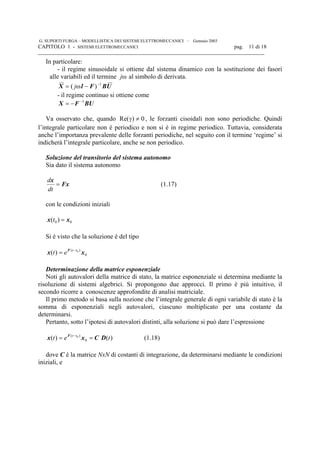 G. SUPERTI FURGA – MODELLISTICA DEI SISTEMI ELETTROMECCANICI – Gennaio 2003
CAPITOLO 1 - SISTEMI ELETTROMECCANICI pag. 11 di 18

In particolare:
- il regime sinusoidale si ottiene dal sistema dinamico con la sostituzione dei fasori
alle variabili ed il termine ωj al simbolo di derivata.
UBF1X 1
)( −
−ω= j
- il regime continuo si ottiene come
BUFX 1−
−=
Va osservato che, quando 0)Re( ≠γ , le forzanti cisoidali non sono periodiche. Quindi
l’integrale particolare non è periodico e non si è in regime periodico. Tuttavia, considerata
anche l’importanza prevalente delle forzanti periodiche, nel seguito con il termine ‘regime’ si
indicherà l’integrale particolare, anche se non periodico.
Soluzione del transitorio del sistema autonomo
Sia dato il sistema autonomo
Fx
x
=
dt
d
(1.17)
con le condizioni iniziali
00 )( xx =t
Si è visto che la soluzione è del tipo
0
)( 0
)( xx F tt
et −
=
Determinazione della matrice esponenziale
Noti gli autovalori della matrice di stato, la matrice esponenziale si determina mediante la
risoluzione di sistemi algebrici. Si propongono due approcci. Il primo è più intuitivo, il
secondo ricorre a conoscenze approfondite di analisi matriciale.
Il primo metodo si basa sulla nozione che l’integrale generale di ogni variabile di stato è la
somma di esponenziali negli autovalori, ciascuno moltiplicato per una costante da
determinarsi.
Pertanto, sotto l’ipotesi di autovalori distinti, alla soluzione si può dare l’espressione
)()( 0
)( 0
tet tt
DCxx F
== −
(1.18)
dove C è la matrice NxN di costanti di integrazione, da determinarsi mediante le condizioni
iniziali, e
 
