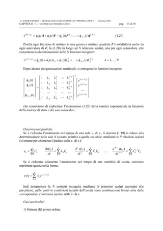 G. SUPERTI FURGA – MODELLISTICA DEI SISTEMI ELETTROMECCANICI – Gennaio 2003
CAPITOLO 1 - SISTEMI ELETTROMECCANICI pag. 13 di 18

1
1
2
210
)(
)()()()(0 −
−
−
φ++φ+φ+φ= N
N
tt
tttte FFF1F
K (1.20)
Poiché ogni funzione di matrice in una generica matrice quadrata F è soddisfatta anche da
ogni autovalore di F, la (1.20) dà luogo ad N relazioni scalari, una per ogni autovalore, che
consentono la determinazione delle N funzioni incognite:
1
1
2
210
)(
)()()()(0 −
−
−λ
λφ++λφ+λφ+φ= N
kNkk
tt
tttte k
K Nk ,,1 K=
Dopo alcune riorganizzazioni matriciali, si ottengono le funzioni incognite:






























λλλ
λλλ
λλλ
λλλ
=












φ
φ
φ
−λ
−λ
−λ
−
−
−
−
−
−
)(
)(
)(
1
12
1
3
2
33
1
2
2
22
1
1
2
11
1
1
0
0
02
01
1
1
1
1
)(
)(
)(
tt
tt
tt
N
NNN
N
N
N
N
N
e
e
e
t
t
t
L
L
LLLLL
L
L
L
L
che consentono di esplicitare l’espressione (1.20) della matrice esponenziale in funzione
della matrice di stato e dei suoi autovalori.
Osservazioni pratiche
Se è richiesto l’andamento nel tempo di una sola v. di s., il sistema (1.19) si riduce alla
determinazione delle sole N costanti relative a quella variabile, mediante le N relazioni scalari
(si omette per chiarezza il pedice della v. di s.):
∑=
=
N
k
kCx
1
0 ∑=
λ=
N
k
kk C
dt
tdx
1
0 )(
∑=
λ=
N
k
kk C
dt
txd
1
2
2
0
2
)(
… ∑=
−
−
−
λ=
N
k
k
N
kN
N
C
dt
txd
1
1
1
0
1
)(
Se è richiesto solamente l’andamento nel tempo di una variabile di uscita, conviene
esprimere questa nella forma:
∑=
−λ
=
N
k
tt
k
k
eAty
1
)( 0
)(
Indi determinare le N costanti incognite mediante N relazioni scalari analoghe alle
precedenti, nelle quali le condizioni iniziali dell’uscita sono combinazioni lineari note delle
corrispondenti condizioni iniziali delle v. di s.
Casi particolari
1) Sistema del primo ordine.
 