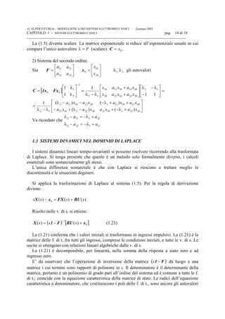 G. SUPERTI FURGA – MODELLISTICA DEI SISTEMI ELETTROMECCANICI – Gennaio 2003
CAPITOLO 1 - SISTEMI ELETTROMECCANICI pag. 14 di 18

La (1.5) diventa scalare. La matrice esponenziale si riduce all’esponenziale usuale in cui
compare l’unico autovalore F=λ (scalare). 0x=C .
2) Sistema del secondo ordine.
Sia 





=
2221
1211
aa
aa
F 





=
20
10
0
x
x
x 21 λλ gli autovalori
[ ]






+λ−+−λ+−
++λ−−−λ
λ−λ
=
=





−
λ−λ






+
+
λ−λ
=





λ
λ
=
−
202211021202221021
201210111201210112
12
12
2022102120
2012101110
12
1
2
1
00
)()(
)()(1
11
1
1
1
xaxaxaxa
xaxaxaxa
xaxax
xaxax
Fx1xC
Va ricordato che
111222
221112
aa
aa
+λ−=−λ
+λ−=−λ
1.3 SISTEMI DINAMICI NEL DOMINIO DI LAPLACE
I sistemi dinamici lineari tempo-invarianti si possono risolvere ricorrendo alla trasformata
di Laplace. Si tenga presente che questo è un metodo solo formalmente diverso, i calcoli
essenziali sono sostanzialmente gli stessi.
L’unica differenza sostanziale è che con Laplace si riescono a trattare meglio le
discontinuità e le situazioni degeneri.
Si applica la trasformazione di Laplace al sistema (1.5). Per la regola di derivazione
diviene:
)()()( 0 ssss BUFXxX +=−
Risolto nelle v. di s. si ottiene:
( ) [ ]0
1
)()( xBUF1X +−=
−
sss (1.21)
La (1.21) conferma che i valori iniziali si trasformano in ingressi impulsivi. La (1.21) è la
matrice delle f. di t. fra tutti gli ingressi, comprese le condizioni iniziali, e tutte le v. di s. Le
uscite si ottengono con relazioni lineari algebriche dalle v. di s.
La (1.21) è decomponibile, per linearità, nella somma della risposta a stato zero e ad
ingresso zero.
E’ da osservare che l’operazione di inversione della matrice ( )F1 −s dà luogo a una
matrice i cui termini sono rapporti di polinomi in s. Il denominatore è il determinante della
matrice, pertanto è un polinomio di grado pari all’ordine del sistema ed è comune a tutte le f.
di t.; coincide con la equazione caratteristica della matrice di stato. Le radici dell’equazione
caratteristica a denominatore, che costituiscono i poli delle f. di t., sono ancora gli autovalori
 