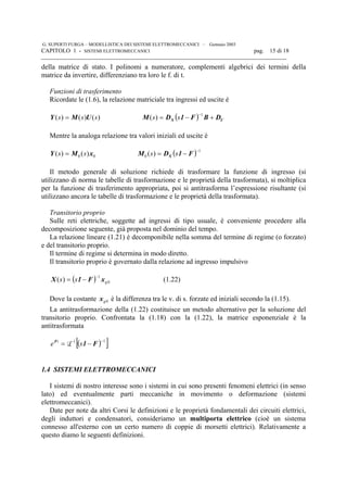 G. SUPERTI FURGA – MODELLISTICA DEI SISTEMI ELETTROMECCANICI – Gennaio 2003
CAPITOLO 1 - SISTEMI ELETTROMECCANICI pag. 15 di 18

della matrice di stato. I polinomi a numeratore, complementi algebrici dei termini della
matrice da invertire, differenziano tra loro le f. di t.
Funzioni di trasferimento
Ricordate le (1.6), la relazione matriciale tra ingressi ed uscite è
)()()( sss UMY = ( ) UX DBF1DM +−=
−1
)( ss
Mentre la analoga relazione tra valori iniziali ed uscite è
00 )()( xMY ss = ( ) 1
0 )(
−
−= F1DM X ss
Il metodo generale di soluzione richiede di trasformare la funzione di ingresso (si
utilizzano di norma le tabelle di trasformazione e le proprietà della trasformata), si moltiplica
per la funzione di trasferimento appropriata, poi si antitrasforma l’espressione risultante (si
utilizzano ancora le tabelle di trasformazione e le proprietà della trasformata).
Transitorio proprio
Sulle reti elettriche, soggette ad ingressi di tipo usuale, è conveniente procedere alla
decomposizione seguente, già proposta nel dominio del tempo.
La relazione lineare (1.21) è decomponibile nella somma del termine di regime (o forzato)
e del transitorio proprio.
Il termine di regime si determina in modo diretto.
Il transitorio proprio è governato dalla relazione ad ingresso impulsivo
( ) 0
1
)( gss xF1X
−
−= (1.22)
Dove la costante 0gx è la differenza tra le v. di s. forzate ed iniziali secondo la (1.15).
La antitrasformazione della (1.22) costituisce un metodo alternativo per la soluzione del
transitorio proprio. Confrontata la (1.18) con la (1.22), la matrice esponenziale è la
antitrasformata
( )[ ]11 −−
−= F1F
se t
L
1.4 SISTEMI ELETTROMECCANICI
I sistemi di nostro interesse sono i sistemi in cui sono presenti fenomeni elettrici (in senso
lato) ed eventualmente parti meccaniche in movimento o deformazione (sistemi
elettromeccanici).
Date per note da altri Corsi le definizioni e le proprietà fondamentali dei circuiti elettrici,
degli induttori e condensatori, consideriamo un multiporta elettrico (cioè un sistema
connesso all'esterno con un certo numero di coppie di morsetti elettrici). Relativamente a
questo diamo le seguenti definizioni.
 