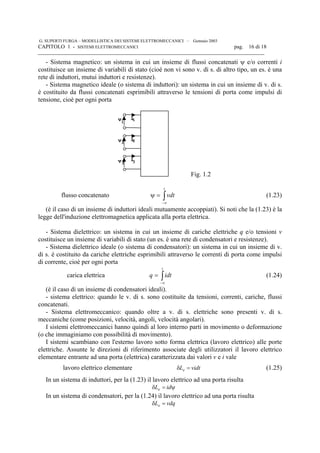 G. SUPERTI FURGA – MODELLISTICA DEI SISTEMI ELETTROMECCANICI – Gennaio 2003
CAPITOLO 1 - SISTEMI ELETTROMECCANICI pag. 16 di 18

- Sistema magnetico: un sistema in cui un insieme di flussi concatenati ψ e/o correnti i
costituisce un insieme di variabili di stato (cioè non vi sono v. di s. di altro tipo, un es. è una
rete di induttori, mutui induttori e resistenze).
- Sistema magnetico ideale (o sistema di induttori): un sistema in cui un insieme di v. di s.
è costituito da flussi concatenati esprimibili attraverso le tensioni di porta come impulsi di
tensione, cioè per ogni porta
v i
v i
v i
1
2
1
2
3 3
Fig. 1.2
flusso concatenato ∫∞−
=ψ
t
vdt (1.23)
(è il caso di un insieme di induttori ideali mutuamente accoppiati). Si noti che la (1.23) è la
legge dell'induzione elettromagnetica applicata alla porta elettrica.
- Sistema dielettrico: un sistema in cui un insieme di cariche elettriche q e/o tensioni v
costituisce un insieme di variabili di stato (un es. è una rete di condensatori e resistenze).
- Sistema dielettrico ideale (o sistema di condensatori): un sistema in cui un insieme di v.
di s. è costituito da cariche elettriche esprimibili attraverso le correnti di porta come impulsi
di corrente, cioè per ogni porta
carica elettrica ∫∞−
=
t
idtq (1.24)
(è il caso di un insieme di condensatori ideali).
- sistema elettrico: quando le v. di s. sono costituite da tensioni, correnti, cariche, flussi
concatenati.
- Sistema elettromeccanico: quando oltre a v. di s. elettriche sono presenti v. di s.
meccaniche (come posizioni, velocità, angoli, velocità angolari).
I sistemi elettromeccanici hanno quindi al loro interno parti in movimento o deformazione
(o che immaginiamo con possibilità di movimento).
I sistemi scambiano con l'esterno lavoro sotto forma elettrica (lavoro elettrico) alle porte
elettriche. Assunte le direzioni di riferimento associate degli utilizzatori il lavoro elettrico
elementare entrante ad una porta (elettrica) caratterizzata dai valori v e i vale
lavoro elettrico elementare vidtLe =δ (1.25)
In un sistema di induttori, per la (1.23) il lavoro elettrico ad una porta risulta
ψ=δ idLe
In un sistema di condensatori, per la (1.24) il lavoro elettrico ad una porta risulta
vdqLe =δ
 
