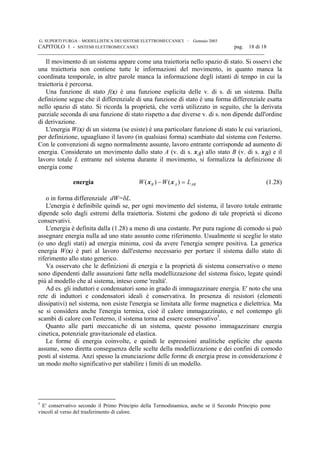 G. SUPERTI FURGA – MODELLISTICA DEI SISTEMI ELETTROMECCANICI – Gennaio 2003
CAPITOLO 1 - SISTEMI ELETTROMECCANICI pag. 18 di 18

Il movimento di un sistema appare come una traiettoria nello spazio di stato. Si osservi che
una traiettoria non contiene tutte le informazioni del movimento, in quanto manca la
coordinata temporale, in altre parole manca la informazione degli istanti di tempo in cui la
traiettoria è percorsa.
Una funzione di stato f(x) è una funzione esplicita delle v. di s. di un sistema. Dalla
definizione segue che il differenziale di una funzione di stato è una forma differenziale esatta
nello spazio di stato. Si ricorda la proprietà, che verrà utilizzato in seguito, che la derivata
parziale seconda di una funzione di stato rispetto a due diverse v. di s. non dipende dall'ordine
di derivazione.
L'energia W(x) di un sistema (se esiste) è una particolare funzione di stato le cui variazioni,
per definizione, uguagliano il lavoro (in qualsiasi forma) scambiato dal sistema con l'esterno.
Con le convenzioni di segno normalmente assunte, lavoro entrante corrisponde ad aumento di
energia. Considerato un movimento dallo stato A (v. di s. xA) allo stato B (v. di s. xB) e il
lavoro totale L entrante nel sistema durante il movimento, si formalizza la definizione di
energia come
energia W W LB A AB( ) ( )x x− = (1.28)
o in forma differenziale dW=δL.
L'energia è definibile quindi se, per ogni movimento del sistema, il lavoro totale entrante
dipende solo dagli estremi della traiettoria. Sistemi che godono di tale proprietà si dicono
conservativi.
L'energia è definita dalla (1.28) a meno di una costante. Per pura ragione di comodo si può
assegnare energia nulla ad uno stato assunto come riferimento. Usualmente si sceglie lo stato
(o uno degli stati) ad energia minima, così da avere l'energia sempre positiva. La generica
energia W(x) è pari al lavoro dall'esterno necessario per portare il sistema dallo stato di
riferimento allo stato generico.
Va osservato che le definizioni di energia e la proprietà di sistema conservativo o meno
sono dipendenti dalle assunzioni fatte nella modellizzazione del sistema fisico, legate quindi
più al modello che al sistema, inteso come 'realtà'.
Ad es. gli induttori e condensatori sono in grado di immagazzinare energia. E' noto che una
rete di induttori e condensatori ideali è conservativa. In presenza di resistori (elementi
dissipativi) nel sistema, non esiste l'energia se limitata alle forme magnetica e dielettrica. Ma
se si considera anche l'energia termica, cioè il calore immagazzinato, e nel contempo gli
scambi di calore con l'esterno, il sistema torna ad essere conservativo5
.
Quanto alle parti meccaniche di un sistema, queste possono immagazzinare energia
cinetica, potenziale gravitazionale ed elastica.
Le forme di energia coinvolte, e quindi le espressioni analitiche esplicite che questa
assume, sono diretta conseguenza delle scelte della modellizzazione e dei confini di comodo
posti al sistema. Anzi spesso la enunciazione delle forme di energia prese in considerazione è
un modo molto significativo per stabilire i limiti di un modello.
5
E' conservativo secondo il Primo Principio della Termodinamica, anche se il Secondo Principio pone
vincoli al verso del trasferimento di calore.
 