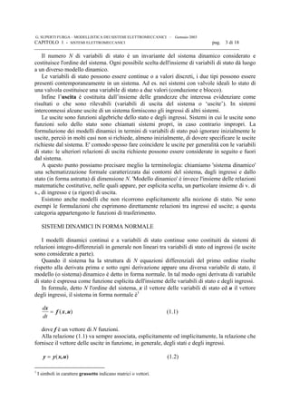 G. SUPERTI FURGA – MODELLISTICA DEI SISTEMI ELETTROMECCANICI – Gennaio 2003
CAPITOLO 1 - SISTEMI ELETTROMECCANICI pag. 3 di 18

Il numero N di variabili di stato è un invariante del sistema dinamico considerato e
costituisce l'ordine del sistema. Ogni possibile scelta dell'insieme di variabili di stato dà luogo
a un diverso modello dinamico.
Le variabili di stato possono essere continue o a valori discreti, i due tipi possono essere
presenti contemporaneamente in un sistema. Ad es. nei sistemi con valvole ideali lo stato di
una valvola costituisce una variabile di stato a due valori (conduzione e blocco).
Infine l’uscita è costituita dall’insieme delle grandezze che interessa evidenziare come
risultati o che sono rilevabili (variabili di uscita del sistema o ‘uscite’). In sistemi
interconnessi alcune uscite di un sistema forniscono gli ingressi di altri sistemi.
Le uscite sono funzioni algebriche dello stato e degli ingressi. Sistemi in cui le uscite sono
funzioni solo dello stato sono chiamati sistemi propri, in caso contrario impropri. La
formulazione dei modelli dinamici in termini di variabili di stato può ignorare inizialmente le
uscite, perciò in molti casi non si richiede, almeno inizialmente, di dovere specificare le uscite
richieste dal sistema. E' comodo spesso fare coincidere le uscite per generalità con le variabili
di stato: le ulteriori relazioni di uscita richieste possono essere considerate in seguito e fuori
dal sistema.
A questo punto possiamo precisare meglio la terminologia: chiamiamo 'sistema dinamico'
una schematizzazione formale caratterizzata dai contorni del sistema, dagli ingressi e dallo
stato (in forma astratta) di dimensione N. 'Modello dinamico' è invece l'insieme delle relazioni
matematiche costitutive, nelle quali appare, per esplicita scelta, un particolare insieme di v. di
s., di ingresso e (a rigore) di uscita.
Esistono anche modelli che non ricorrono esplicitamente alla nozione di stato. Ne sono
esempi le formulazioni che esprimono direttamente relazioni tra ingressi ed uscite; a questa
categoria appartengono le funzioni di trasferimento.
SISTEMI DINAMICI IN FORMA NORMALE
I modelli dinamici continui e a variabili di stato continue sono costituiti da sistemi di
relazioni integro-differenziali in generale non lineari tra variabili di stato ed ingressi (le uscite
sono considerate a parte).
Quando il sistema ha la struttura di N equazioni differenziali del primo ordine risolte
rispetto alla derivata prima e sotto ogni derivazione appare una diversa variabile di stato, il
modello (o sistema) dinamico è detto in forma normale. In tal modo ogni derivata di variabile
di stato è espressa come funzione esplicita dell'insieme delle variabili di stato e degli ingressi.
In formule, detto N l'ordine del sistema, x il vettore delle variabili di stato ed u il vettore
degli ingressi, il sistema in forma normale è1
d
dt
x
f x u= ( , ) (1.1)
dove f è un vettore di N funzioni.
Alla relazione (1.1) va sempre associata, esplicitamente od implicitamente, la relazione che
fornisce il vettore delle uscite in funzione, in generale, degli stati e degli ingressi.
)( ux,yy = (1.2)
1
I simboli in carattere grassetto indicano matrici o vettori.
 
