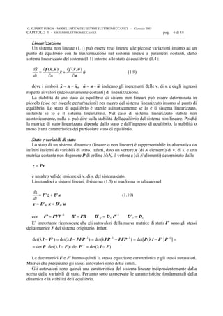 G. SUPERTI FURGA – MODELLISTICA DEI SISTEMI ELETTROMECCANICI – Gennaio 2003
CAPITOLO 1 - SISTEMI ELETTROMECCANICI pag. 6 di 18

Linearizzazione
Un sistema non lineare (1.1) può essere reso lineare alle piccole variazioni intorno ad un
punto di equilibrio con la trasformazione nel sistema lineare a parametri costanti, detto
sistema linearizzato del sistema (1.1) intorno allo stato di equilibrio (1.4):
d
dt
$ ( , )
$
( , )
$
x f x u
x
x
f x u
u
u= +
∂
∂
∂
∂
(1.9)
dove i simboli uuu,xxx −=−= ˆˆ indicano gli incrementi delle v. di s. e degli ingressi
rispetto ai valori (necessariamente costanti) di linearizzazione.
La stabilità di uno stato di equilibrio di sistemi non lineari può essere determinata in
piccolo (cioè per piccole perturbazioni) per mezzo del sistema linearizzato intorno al punto di
equilibrio. Lo stato di equilibrio è stabile asintoticamente se lo è il sistema linearizzato,
instabile se lo è il sistema linearizzato. Nel caso di sistema linearizzato stabile non
asintoticamente, nulla si può dire sulla stabilità dell'equilibrio del sistema non lineare. Poiché
la matrice di stato linearizzata dipende dallo stato e dall'ingresso di equilibrio, la stabilità o
meno è una caratteristica del particolare stato di equilibrio.
Stato e variabili di stato
Lo stato di un sistema dinamico (lineare o non lineare) è rappresentabile in alternativa da
infiniti insiemi di variabili di stato. Infatti, dato un vettore x (di N elementi) di v. di s. e una
matrice costante non degenere P di ordine NxN, il vettore z (di N elementi) determinato dalla
Pxz =
è un altro valido insieme di v. di s. del sistema dato.
Limitandoci a sistemi lineari, il sistema (1.5) si trasforma in tal caso nel
uBzF
z
'' +=
dt
d
(1.10)
uDxDy UX '' +=
con 1−
= PFPF' PBB' = 1
' −
= PDD XX UDD U ='
E’ importante riconoscere che gli autovalori della nuova matrice di stato F’ sono gli stessi
della matrice F del sistema originario. Infatti
)det(det)det(det
])'(det[)det()det()'det(
1
1111
F1PF1P
PF1PPFPPPPFP1F1
−λ=⋅−λ⋅=
=−λ=−λ=−λ=−λ
−
−−−−
Le due matrici F e F’ hanno quindi la stessa equazione caratteristica e gli stessi autovalori.
Matrici che presentano gli stessi autovalori sono dette simili.
Gli autovalori sono quindi una caratteristica del sistema lineare indipendentemente dalla
scelta delle variabili di stato. Pertanto sono conservate le caratteristiche fondamentali della
dinamica e la stabilità dell’equilibrio.
 