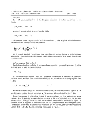 G. SUPERTI FURGA – MODELLISTICA DEI SISTEMI ELETTROMECCANICI – Gennaio 2003
CAPITOLO 1 - SISTEMI ELETTROMECCANICI pag. 9 di 18

Stabilità
La (1.14) chiarisce il criterio di stabilità prima enunciato. E’ stabile un sistema per cui
risulta:
Nii ..10)Re( =∀≤λ
e asintoticamente stabile nel caso in cui si abbia:
Nii ..10)Re( =∀<λ
Si consideri infatti l’equazione differenziale completa (1.13). Se per il sistema in esame
risulta verificata l'asintotica stabilità si ha che:
0)(
1
limlim == ∑=
λ
∞→∞→
N
k
t
k
t
g
t
k
eCtx
ed è quindi possibile individuare una situazione di regime legata al solo integrale
particolare e quindi caratterizzato da una forma d'onda che dipende dalla forma d'onda delle
forzanti esterne.
Riformulazione del transitorio
Per la determinazione esplicita di un particolare transitorio è necessario conoscere il valore
delle variabili di stato all’istante iniziale:
00 )( xx =t
e l’andamento degli ingressi (nelle reti i generatori indipendenti di tensione e di corrente),
chiamati anche forzanti, dall’istante iniziale in poi. Le condizioni iniziali impongono sulla
(1.15):
)()( 000 tt pg xxx −= (1.16)
Ciò consente di decomporre l’andamento del sistema (1.15) nella somma del regime )(tpx
più il transitorio di un sistema autonomo )(tgx , soggetto alle condizioni iniziali (1.16).
Data l’importanza di principio e pratica di questo risultato, conviene riconoscerlo come
risultato della decomposizione del sistema in esame in due configurazioni: la prima soggetta
alle forzanti e con opportune condizioni iniziali tali da fornire la sola soluzione di regime; la
seconda priva di ingressi e con condizioni iniziali complementari. Per sovrapposizione,
l’andamento completo è la somma delle evoluzioni dei due sistemi, che coincidono con i due
termini della (1.15). La decomposizione è visualizzata in Fig. 1.1.
 