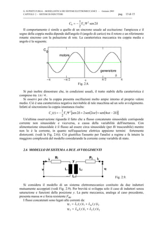 G. SUPERTI FURGA – MODELLISTICA DEI SISTEMI ELETTROMECCANICI – Gennaio 2003
CAPITOLO 2 - SISTEMI DI INDUTTORI pag. 13 di 15

C0 2
21
2
2= − Γ Ψ sen δ
Il comportamento è simile a quello di un sincrono usuale ad eccitazione: l'ampiezza e il
segno della coppia media dipende dall'angolo δ (angolo di carico) tra il rotore e un riferimento
rotante sincrono con la pulsazione di rete. La caratteristica meccanica tra coppia media e
angolo è la seguente.
0
0
C
0
−π/2 π/2 π−π
motore
generatore
δ
Fig. 2.8.
Si può inoltre dimostrare che, in condizioni usuali, il tratto stabile della caratteristica è
compreso tra ±π / 4 .
Si osservi poi che la coppia presenta oscillazioni molto ampie intorno al proprio valore
medio. Ciò è una caratteristica negativa inevitabile di tale macchina ad un solo avvolgimento.
Infatti al sincronismo la coppia istantanea risulta:
( ) ( )[ ]δ−ω+ω+δΨΓ−= 24sen2sen22sen
2
1
)( 2
2 tttCe
Un'ultima osservazione riguarda il fatto che a flusso concatenato sinusoidale corrisponde
corrente non sinusoidale e viceversa, a causa della variabilità dell'inertanza. Con
alimentazione sinusoidale è il flusso ad essere circa sinusoidale (per Ri trascurabile) mentre
non lo è la corrente, in quanto nell'equazione elettrica appaiono termini fortemente
distorcenti. (vedi la Fig. 2.6)). Ciò giustifica l'assunto per l'analisi a regime e fa intuire la
maggiore complessità del modello considerando la corrente come variabile di stato.
2.6 MODELLO DI SISTEMA A DUE AVVOLGIMENTI
v
Ri
L
R
v
i
L
1
1 1
1
2 2
2 2
Lm
y
Fig. 2.9.
Si considera il modello di un sistema elettromeccanico costituito da due induttori
mutuamente accoppiati (vedi Fig. 2.9). Per brevità si sviluppa solo il caso di induttori senza
saturazione e funzioni della posizione y. La parte meccanica, analoga al caso precedente,
presenta massa m e forza resistente Fm.
I flussi concatenati sono legati alle correnti da:
ψ
ψ
1 1 1 2
2 1 2 2
= +
= +
L y i L y i
L y i L y i
m
m
( ) ( )
( ) ( )
 