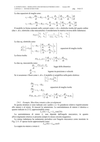 G. SUPERTI FURGA – MODELLISTICA DEI SISTEMI ELETTROMECCANICI – Gennaio 2003
CAPITOLO 2 - SISTEMI DI INDUTTORI pag. 14 di 15

Le due equazioni di maglia sono:
dt
dy
i
dy
dL
i
dy
dL
dt
di
L
dt
di
LiR
dt
d
iRv
dt
dy
i
dy
dL
i
dy
dL
dt
di
L
dt
di
LiR
dt
d
iRv
m
m
m
m






++++=
ψ
+=






++++=
ψ
+=
2
2
1
2
2
1
22
2
222
21
121
111
1
111
Il modello in forma normale nelle correnti come v. di s. elettriche risulta del quarto ordine
(due v. di s. elettriche e due meccaniche). Consideriamo la matrice inversa delle induttanze:






−
−
−
=





=
−
1
2
2
21
1
2
1 1
)(
LL
LL
LLLLL
LL
y
m
m
mm
m
Γ
Le due eq. elettriche sono:


















+−−






+−−
=





12
2
1222
121
1
111
2
1
)(
yi
dy
dL
i
dy
dL
iRv
yi
dy
dL
i
dy
dL
iRv
y
i
i
dt
d
m
m
Γ equazioni di maglia risolte
La forza risulta:
F i i y
dL
dy
i
dL
dy
i
dL
dy
i im
( , , )1 2
1
1
2 2
2
2
1 2
1
2
1
2
= + +
Le due eq. meccaniche sono:
dy
dt
F i y F
m
m1
=
−( , )
legge della dinamica
dy
dt
y= 1 legame tra posizione e velocità
Se si assumono i flussi come v. di s. il modello si semplifica nella parte elettrica:






ψ
ψ






2
1
2
1
)(y
i
i
Γ=
d
dt
v R i
d
dt
v R i
ψ
ψ
1
1 1 1
2
2 2 2
= −
= −
equazioni di maglia risolte
F y
d
dy
d
dy
d
dy
m
( , , )ψ ψ ψ ψ ψ ψ1 2
1
1
2 2
2
2
1 2
1
2
1
2
= − + +






Γ Γ Γ
2.6.1 Esempio. Macchina rotante a due avvolgimenti
In questa struttura si sono indicate con i pedici s e r le grandezze relative rispettivamente
allo statore e al rotore. Si trascuri la saturazione. La autoinduttanza di statore è identica a
quanto indicato in 2.5.2, approssimabile come:
L L Ls s s( ) cos( )ϑ ϑ= +0 2 2
La autoinduttanza di rotore Lr non dipende dall'angolo meccanico, in quanto
all'avvolgimento rotorico si presenta sempre lo stesso circuito magnetico.
La mutua induttanza ha andamento periodico con l'angolo meccanico come mostrato in
Fig. 2.11. E' spesso lecito approssimarla come:
L LM M( ) cosϑ ϑ= 0
La coppia tra statore e rotore è:
 
