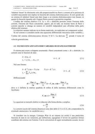G. SUPERTI FURGA – MODELLISTICA DEI SISTEMI ELETTROMECCANICI – Gennaio 2003
CAPITOLO 2 - SISTEMI DI INDUTTORI pag. 2 di 15

'induttori lineari' fa riferimento solo alla proporzionalità tra flussi e correnti ed in presenza di
variabili meccaniche non implica la linearità del sistema elettromeccanico. Si noti quindi che
un sistema di induttori lineari può dare luogo a un sistema elettromeccanico non lineare, in
quanto la linearità riguarda solo i legami flussi-correnti a geometria congelata.
L'ordine del sistema elettrico è K. Le v. di s. elettriche possono essere l'insieme delle
correnti, l'insieme dei flussi concatenati, oppure, più di rado, un insieme misto di flussi e
correnti (purché si ottenga un numero di variabili indipendenti pari all'ordine della parte
elettrica del sistema).
Le relazioni saranno indicate sia in forma matriciale, sia esplicitate nei componenti scalari.
Se nel sistema si considera anche una equazione differenziale meccanica nella variabile y,
l’ordine del sistema elettromeccanico diviene N=K+1. La derivata
dt
dy
prende il nome di
velocità generalizzata.
2.2 FLUSSI CONCATENATI COME VARIABILI DI STATO ELETTRICHE
Il sistema può essere sviluppato assumendo i flussi concatenati come v. di s. elettriche. Le
correnti sono le funzioni di stato:
i i=
=
( , )
( ,.., , )
ψ y
i i yk k Kψ ψ1
k=1,..,K (2.1)
Nel caso lineare:
i L L= =
=
− −
∑
1 1
( ) ( ) ( ) ( )
( )
y y y y
i yk khh h
ψ Γ ψ Γ=
Γ ψ
k=1,..,K (2.2)
Differenziando
dy
y
y
dydy
y
y
d
y
d d
∂
∂
+=
∂
∂
+
∂
∂
=
),(
),(
),(),( ψi
ψψΓ
ψi
ψ
ψ
ψi
i
dove si è definita la matrice quadrata di ordine K delle inertanze differenziali come lo
Jacobiano:
ψ
ψi
ψΓ
∂
∂
=
),(
),(
y
yd (2.3)
Le equazioni ai morsetti elettrici si riducono alla forma diretta e semplice
dt
dψ
v = (2.4)
Le correnti (uscite del sistema dinamico) sono date dalle (2.1) o (2.2), che comprendono la
eventuale saturazione e la variabilità con y.
Si consideri ora la energia. L'energia W(x) di un sistema (se esiste) è una particolare
funzione di stato le cui variazioni, per definizione, uguagliano il lavoro (in qualsiasi forma)
scambiato dal sistema con l'esterno. Con le convenzioni di segno normalmente assunte, lavoro
 