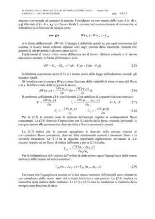 G. SUPERTI FURGA – MODELLISTICA DEI SISTEMI ELETTROMECCANICI – Gennaio 2003
CAPITOLO 2 - SISTEMI DI INDUTTORI pag. 3 di 15

entrante corrisponde ad aumento di energia. Considerato un movimento dallo stato A (v. di s.
xA) allo stato B (v. di s. xB) e il lavoro totale L entrante nel sistema durante il movimento, si
formalizza la definizione di energia come
energia ABAB LWW =− )()( xx
o in forma differenziale dW=δL. L'energia è definibile quindi se, per ogni movimento del
sistema, il lavoro totale entrante dipende solo dagli estremi della traiettoria. Sistemi che
godono di tale proprietà si dicono conservativi.
Esplicitando il lavoro totale come differenza tra il lavoro elettrico entrante e il lavoro
meccanico uscente, in forma differenziale si ha
dyFddyFdtLLdW y
t
y
t
me −=−=δ−δ= ψivi (2.5)
Nell'ultima espressione della (2.5) si è tenuto conto della legge dell'induzione essendo gli
induttori ideali.
Si introduce ora la energia W(ψ,y) come funzione delle variabili di stato, ovvero dei flussi
e di y. Il differenziale dell'energia ha la forma:
dW y
W y
d
W y
y
dy( , )
( , ) ( , )
ψ
ψ
ψ
ψ
ψ
= +
∂
∂
∂
∂
(2.6)
Il confronto dell'identità (2.5) con l'identità (2.6) stabilisce le seguenti relazioni notevoli:
it
k
K
k
W y
i
W y
= =
∂
∂
∂ ψ ψ
∂ψ
( , ) ( ,.., , )ψ
ψ
1
k=1,..,K (2.7)
F
W y
y
y = −
∂
∂
( , )ψ
∂ϑ
ϑ∂
−=ϑ
),(ψW
C (2.8)
Per la (2.7) le correnti sono le derivate dell'energia rispetto ai corrispondenti flussi
concatenati. La (2.8) fornisce l’espressione per il calcolo della forza, ottenuta derivando la
energia rispetto allo spostamento, derivata fatta a flussi concatenati costanti.
La (2.7) indica che le correnti uguagliano le derivate della energia rispetto ai
corrispondenti flussi concatenati, derivate fatte mantenendo costanti i rimanenti flussi e la
variabile meccanica. La (2.7) ha la seguente importante applicazione: derivando la (2.6
scalare) rispetto ad un flusso di indice differente e per la (2.3) risulta:
kh
K
dkh
yW
∂ψ∂ψ
ψψ∂
=Γ
),,..,( 1
2
Per la indipendenza del risultato dall'ordine di derivazione segue l'uguaglianza delle mutue
inertanze differenziali ad indici scambiati:
),,..,(),,..,( 11 yy KdhkKdkh ψψΓ=ψψΓ (2.9)
Da notare che l'uguaglianza sussiste se le due mutue inertanze differenziali sono valutate in
corrispondenza dello stesso stato del sistema (elettrico e meccanico). La (2.9) implica la
simmetria della matrice delle inertanze. Le (2.7) e (2.9) sono le condizioni di esistenza della
energia come funzione di stato.
 