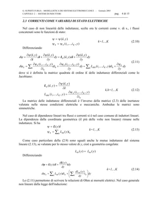 G. SUPERTI FURGA – MODELLISTICA DEI SISTEMI ELETTROMECCANICI – Gennaio 2003
CAPITOLO 2 - SISTEMI DI INDUTTORI pag. 4 di 15

2.3 CORRENTI COME VARIABILI DI STATO ELETTRICHE
Nel caso di non linearità delle induttanze, scelte ora le correnti come v. di s., i flussi
concatenati sono le funzioni di stato:
ψ ψ=
=
( , )
( ,.., , )
i y
i i yk k Kψ ψ 1
k=1,..,K (2.10)
Differenziando
d
y
d
y
y
dy y d
y
y
dy
d
i i y
i
di
i i y
y
dy L i i y di
y
dy
d
k
k K
h
h h
k K
dkh Kh h
k
ψ
ψ ψ ψ
= + = +
= + = +∑ ∑
∂
∂
∂
∂
∂
∂
ψ
∂ψ
∂
∂ψ
∂
∂ψ
∂
( , ) ( , )
( , )
( , )
( ,.., , ) ( ,.., , )
( ,.., , )
i
i
i
i
L i i
i
1 1
1
(2.11)
dove si è definita la matrice quadrata di ordine K delle induttanze differenziali come lo
Jacobiano:
L i
i
i
d
dkh K
k K
h
y
y
L i i y
i i y
i
( , )
( , )
( ,.., , )
( ,.., , )
=
=
∂
∂
∂ψ
∂
ψ
1
1
k,h=1,..,K (2.12)
La matrice delle induttanze differenziali è l’inverso della matrice (2.3) delle inertanze
valutata nelle stesse condizioni elettriche e meccaniche. Ambedue le matrici sono
simmetriche.
Nel caso di dipendenze lineari tra flussi e correnti si è nel caso comune di induttori lineari.
La dipendenza dalla coordinata geometrica (il più delle volte non lineare) rimane nelle
induttanze. Si ha
ψ =
= ∑
L i( )
( )
y
L y ik khh hψ
k=1,..,K (2.13)
Come caso particolare della (2.9) sono uguali anche le mutue induttanze del sistema
lineare (2.13), se valutate per lo stesso valore di y, cioè a geometria congelata:
L y L ykh hk( ) ( )=
Differenziando
dyi
dy
ydL
diyLd
dy
dy
yd
dyd
hh
kh
hh khk 





+=ψ
+=
∑∑
)(
)(
)(
)( i
L
iLψ
k=1,..,K (2.14)
Le (2.11) permettono di scrivere le relazioni di Ohm ai morsetti elettrici. Nel caso generale
non lineare dalla legge dell'induzione:
 