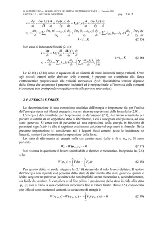 G. SUPERTI FURGA – MODELLISTICA DEI SISTEMI ELETTROMECCANICI – Gennaio 2003
CAPITOLO 2 - SISTEMI DI INDUTTORI pag. 5 di 15

v
i
i
i i
L i
i i
= = + = +
= = + = +∑ ∑
d
dt
y d
dt
y
y
dy
dt
y
d
dt
y
y
dy
dt
v
d
dt
i i y
i
di
dt
i i y
y
dy
dt
L i i y
di
dt y
dy
dt
d
k
k k K
h
h
h k K
dkh K
h
h
k
ψ ψ ψ ψ∂
∂
∂
∂
∂
∂
ψ ∂ψ
∂
∂ψ
∂
∂ψ
∂
( , ) ( , )
( , )
( , )
( ,.., , ) ( ,.., , )
( ,.., , )1 1
1
k=1,..,K (2.15)
Nel caso di induttanze lineari (2.14):
dt
dy
i
dy
ydL
dt
di
yL
dt
d
v
dt
dy
dy
yd
dt
d
y
dt
d
hh
kh
h
h
kh
k
k 





+=
ψ
=
+==
∑∑
)(
)(
)(
)( i
Li
L
ψ
v
k=1,..,K (2.16)
Le (2.15) e (2.16) sono le equazioni di un sistema di mutui induttori tempo-varianti. Oltre
agli usuali termini nelle derivate delle correnti, è presente un contributo alla forza
elettromotrice proporzionale alla velocità meccanica dy/dt. Quest'ultimo termine dipende
dalla forma che assumono i parametri induttivi ed è proporzionale all'intensità delle correnti
(comunque non corrisponde energeticamente alla potenza meccanica).
2.4 ENERGIA E FORZE
La determinazione di una espressione analitica dell'energia è importante sia per l'utilità
dell'energia stessa nei bilanci energetici, sia per ricavare espressioni della forza dalla (2.8) .
L'energia è determinabile, per l'espressione di definizione (2.5), dal lavoro scambiato per
portare il sistema da un opportuno stato di riferimento, a cui è assegnata energia nulla, ad uno
stato generico. Si cerca ora di pervenire ad una espressione della energia in funzione di
parametri significativi e che si sappiano usualmente calcolare od esprimere in formule. Nella
presente impostazione si considerano tali i legami flussi-correnti (cioè le induttanze se
lineari), mentre è da determinare la espressione della forza.
Lo stato di riferimento ad energia nulla sia caratterizzato dalle v. di s. ψ0, y0. Si pone
pertanto
0),( 000 == yWW ψ (2.17)
Nel sistema in questione il lavoro scambiabile è elettrico e meccanico. Integrando la (2.5)
si ha:
∫∫ −=
y
y
y
t
dyFdyW
0
),(
ψ
ψ
ψψ
0
i (2.18)
Per quanto detto, si vuole integrare la (2.18) ricorrendo al solo lavoro elettrico. Il valore
dell'energia non dipende dal percorso dallo stato di riferimento allo stato generico, quindi è
lecito scegliere un percorso (se esiste) che non implichi lavoro meccanico e, secondariamente,
sia facile da valutare. Si considera a tal fine prima il movimento dallo stato iniziale allo stato
0ψ , y, cioè si varia la sola coordinata meccanica fino al valore finale. Dalla (2.5), considerato
che i flussi sono mantenuti costanti, la variazione di energia è:
0),(),(),( 0000
0
=−=− ∫ dyyFyWyW
y
y
y ψψψ (2.19)
 