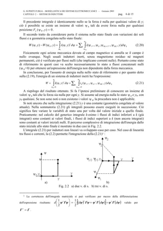 G. SUPERTI FURGA – MODELLISTICA DEI SISTEMI ELETTROMECCANICI – Gennaio 2003
CAPITOLO 2 - SISTEMI DI INDUTTORI pag. 6 di 15

Il precedente integrale è identicamente nullo se la forza è nulla per qualsiasi valore di y;
ciò è possibile se esiste un insieme di valori ψ 0 tali da avere forza nulla per qualsiasi
posizione:F yy ( , )ψ0 0= .
Il secondo tratto da considerare porta il sistema nello stato finale con variazioni dei soli
flussi e a geometria congelata nello stato finale:
kk Kkk
t
dyidyiyWyW
k
k
ψψψψψ==− ∑ ∫∫ +
ψ
ψ
),,..,,,..,(),(),(),( 01010
00
ψψψψ
ψ
ψ
(2.20)
Fisicamente ogni azione meccanica dovuta al campo magnetico si annulla se il campo è
nullo ovunque. Negli usuali induttori inerti, senza magnetismo residuo né magneti
permanenti, ciò è verificato per flussi nulli (che implicano correnti nulle). Pertanto come stato
di riferimento in questi casi va scelto necessariamente lo stato a flussi concatenati nulli
(ψ 0=0) per ottenere un'espressione dell'energia non dipendente dalla forza meccanica.
In conclusione, per l'assunto di energia nulla nello stato di riferimento e per quanto detto
sulla (2.19), l'energia di un sistema di induttori inerti ha l'espressione:
kk Kkk
t
dyidyW
k
k
ψψψψ== ∑ ∫∫
ψ
=ψ=
),,..,,..,(),( 01
00 00
ψψ
ψ
ψ
i (2.21)
A riepilogo del risultato ottenuto. Si fa l’ipotesi preliminare di conoscere un insieme di
valori ψ 0 tali che la forza sia nulla per ogni y. Si assume ad energia nulla lo stato ψ 0 e y0, con
y0 qualsiasi. Se non sono noti o non esistono i valori ψ 0, la procedura non è applicabile.
Si noti ancora che nella integrazione (2.21) y è una costante (geometria congelata al valore
attuale). Nella sommatoria (2.21) gli integrali possono essere eseguiti in successione. Ciò
significa fare variare le variabili di stato una per volta dal valore iniziale a quello finale.
Praticamente: nel calcolo del generico integrale k-esimo i flussi di indici inferiori a k (già
integrati) sono costanti ai valori finali, i flussi di indici superiori a k (non ancora integrati)
sono costanti ai valori iniziali nulli. Il percorso complessivo di integrazione dell'energia dallo
stato iniziale allo stato finale è mostrato in due casi in Fig. 2.2.
L'integrale (2.21) per induttori non lineari va sviluppato caso per caso. Nel caso di linearità
tra flussi e correnti, la (2.2) permette l'integrazione della (2.21)1 :
yψ y
00
y
ψ
ψ
yψ y020 yψ10
ψ
2
ψ2
ψ
1
ψ
1
a) b)
Fig. 2.2 a) due v. di s. b) tre v. di s.
1 La correttezza dell'integrale matriciale si può verificare per mezzo della differenziazione
dell'espressione risultante: ( ) ( )[ ] ( )ψΓψψΓψΓψψΓψψ dddd tttt
=





+=
2
1
2
1
valido per
ΓΓ =t
.
 