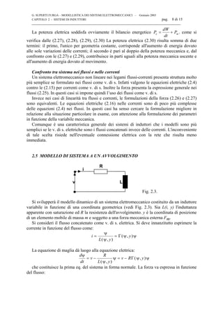 G. SUPERTI FURGA – MODELLISTICA DEI SISTEMI ELETTROMECCANICI – Gennaio 2003
CAPITOLO 2 - SISTEMI DI INDUTTORI pag. 8 di 15

La potenza elettrica soddisfa ovviamente il bilancio energetico P
dW
dt
Pe m= + . come si
verifica dalle (2.27), (2.28), (2.29), (2.30) La potenza elettrica (2.30) risulta somma di due
termini: il primo, l'unico per geometria costante, corrisponde all'aumento di energia dovuto
alle sole variazioni delle correnti; il secondo è pari al doppio della potenza meccanica e, dal
confronto con le (2.27) e (2.29), contribuisce in parti uguali alla potenza meccanica uscente e
all'aumento di energia dovuto al movimento.
Confronto tra sistema nei flussi e nelle correnti
Un sistema elettromeccanico non lineare nei legami flussi-correnti presenta struttura molto
più semplice se formulato nei flussi come v. di s. Infatti valgono le equazioni elettriche (2.4)
contro le (2.15) per correnti come v. di s. Inoltre la forza presenta la espressione generale nei
flussi (2.25). In questi casi si impone quindi l’uso dei flussi come v. di s.
Invece nei casi di linearità tra flussi e correnti, le formulazioni della forza (2.26) e (2.27)
sono equivalenti. Le equazioni elettriche (2.16) nelle correnti sono di poco più complesse
delle equazioni (2.4) nei flussi. In questi casi ha senso cercare la formulazione migliore in
relazione alla situazione particolare in esame, con attenzione alla formulazione dei parametri
in funzione della variabile meccanica.
Comunque è una caratteristica generale dei sistemi di induttori che i modelli sono più
semplici se le v. di s. elettriche sono i flussi concatenati invece delle correnti. L'inconveniente
di tale scelta risiede nell'eventuale connessione elettrica con la rete che risulta meno
immediata.
2.5 MODELLO DI SISTEMA A UN AVVOLGIMENTO
v
R
i
L
Fig. 2.3.
Si svilupperà il modello dinamico di un sistema elettromeccanico costituito da un induttore
variabile in funzione di una coordinata geometrica (vedi Fig. 2.3). Sia L(i, y) l'induttanza
apparente con saturazione ed R la resistenza dell'avvolgimento. y è la coordinata di posizione
di un elemento mobile di massa m e soggetto a una forza meccanica esterna Fm.
Si consideri il flusso concatenato come v. di s. elettrica. Si deve innanzitutto esprimere la
corrente in funzione del flusso come:
i
L y
y= =
ψ
ψ
ψ ψ
( , )
( , )Γ
La equazione di maglia dà luogo alla equazione elettrica:
d
dt
v
R
L y
v R y
ψ
ψ
ψ ψ ψ= − = −
( , )
( , )Γ
che costituisce la prima eq. del sistema in forma normale. La forza va espressa in funzione
del flusso:
 