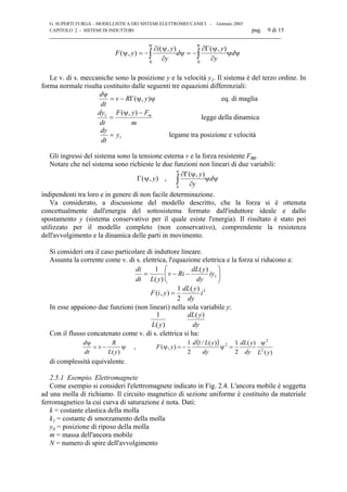 G. SUPERTI FURGA – MODELLISTICA DEI SISTEMI ELETTROMECCANICI – Gennaio 2003
CAPITOLO 2 - SISTEMI DI INDUTTORI pag. 9 di 15

F y
i y
y
d
y
y
d( , )
( , ) ( , )
ψ
∂ ψ
∂
ψ
∂Γ ψ
∂
ψ ψ
ψ ψ
= − = −∫ ∫
0 0
Le v. di s. meccaniche sono la posizione y e la velocità y1. Il sistema è del terzo ordine. In
forma normale risulta costituito dalle seguenti tre equazioni differenziali:
ψψΓ−=
ψ
),( yRv
dt
d
eq. di maglia
m
FyF
dt
dy m−ψ
=
),(1
legge della dinamica
dy
dt
y= 1 legame tra posizione e velocità
Gli ingressi del sistema sono la tensione esterna v e la forza resistente Fm.
Notare che nel sistema sono richieste le due funzioni non lineari di due variabili:
Γ( , )ψ y , ψψ
∂
ψΓ∂
∫
ψ
d
y
y
0
),(
indipendenti tra loro e in genere di non facile determinazione.
Va considerato, a discussione del modello descritto, che la forza si è ottenuta
concettualmente dall'energia del sottosistema formato dall'induttore ideale e dallo
spostamento y (sistema conservativo per il quale esiste l'energia). Il risultato è stato poi
utilizzato per il modello completo (non conservativo), comprendente la resistenza
dell'avvolgimento e la dinamica delle parti in movimento.
Si consideri ora il caso particolare di induttore lineare.
Assunta la corrente come v. di s. elettrica, l'equazione elettrica e la forza si riducono a:






−−= 1
)(
)(
1
iy
dy
ydL
Riv
yLdt
di
F i y
dL y
dy
i( , )
( )
=
1
2
2
In esse appaiono due funzioni (non lineari) nella sola variabile y:
1
L y
dL y
dy( )
( )
Con il flusso concatenato come v. di s. elettrica si ha:
ψ−=
ψ
)(yL
R
v
dt
d
,
( )
)(
)(
2
1)(/1
2
1
),( 2
2
2
yLdy
ydL
dy
yLd
yF
ψ
=ψ−=ψ
di complessità equivalente.
2.5.1 Esempio. Elettromagnete
Come esempio si consideri l'elettromagnete indicato in Fig. 2.4. L'ancora mobile è soggetta
ad una molla di richiamo. Il circuito magnetico di sezione uniforme è costituito da materiale
ferromagnetico la cui curva di saturazione è nota. Dati:
k = costante elastica della molla
k1 = costante di smorzamento della molla
y0 = posizione di riposo della molla
m = massa dell'ancora mobile
N = numero di spire dell'avvolgimento
 