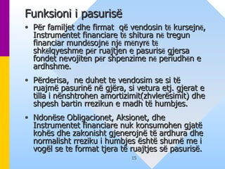 Funksioni i pasurisë   Për familjet dhe firmat  që vendosin t ë  kursejn ë , Instrumentet financiare t ë  shitura n ë  tregun financiar mund ë sojn ë  nj ë  m ë nyr ë  t ë  shk ë lqyeshme p ë r ruajtjen e pasuris ë  gjersa fondet nevojiten p ë r shpenzime n ë  periudh ë n e ardhshme.  Përderisa,  ne duhet te vendosim se si të ruajmë pasurinë në gjëra, si vetura etj. gjerat e tilla i nënshtrohen amortizimit(zhvlerësimit) dhe shpesh bartin rrezikun e madh të humbjes. Ndonëse Obligacionet, Aksionet, dhe Instrumentet financiare nuk konsumohen gjatë kohës dhe zakonisht gjenerojnë të ardhura dhe normalisht rreziku i humbjes është shumë me i vogël se te format tjera të ruajtjes së pasurisë.   