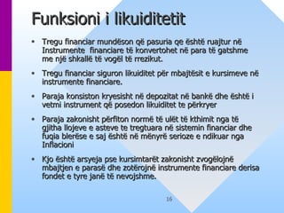 Funksioni i likuiditetit  Tregu financiar mundëson që pasuria q e  është ruajtur në Instrumente  financiare të konvertohet në para të gatshme me një shkallë të vogël të rrezikut.  Tregu financiar siguron likuiditet për mbajtësit e kursimeve në instrumente financiare.  Paraja konsiston kryesisht në depozitat në bankë dhe është i vetmi instrument që posedon likuiditet te përkryer Paraja zakonisht përfiton normë të ulët të kthimit nga të gjitha llojeve e asteve te tregtuara në sistemin financiar dhe fuqia blerëse e saj është në mënyrë serioze e ndikuar nga Inflacioni  Kjo është arsyeja pse kursimtarët zakonisht zvogëlojnë mbajtjen e parasë dhe zotërojnë instrumente financiare derisa fondet e tyre janë të nevojshme.   
