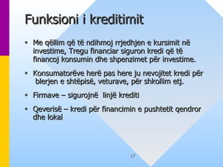 Funksioni i kreditimit  Me q ë llim q ë  t ë  ndihmoj rrjedhjen e kursimit n ë  investime, Tregu financiar siguron kredi që t ë  financoj konsumin dhe shpenzimet p ë r investime. Konsumator ë ve her ë  pas here ju nevojitet kredi p ë r  blerjen e shtëpisë, veturave, për shkollim etj. Firmave – sigurojn ë   linj ë  krediti  Qeveris ë  – kredi p ë r financimin e pushtetit   qendror  dhe  lokal  