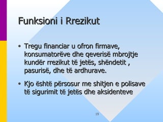Funksioni i Rrezikut  Tregu financiar u ofron firmave, konsumatorëve dhe qeverisë mbrojtje kundër rrezikut të jetës, shëndetit , pasurisë, dhe të ardhurave. Kjo  ë sht ë  përsosur me shitjen e polisave t ë  sigurimit t ë  jet ë s dhe aksidenteve   