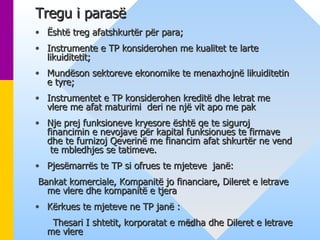 Tregu i parasë   Është treg afatshkurtër për para;  Instrumente e TP konsiderohen me kualitet te larte likuiditetit;  Mundëson sektoreve ekonomike te menaxhojnë likuiditetin e tyre; Instrumentet e TP konsiderohen kreditë dhe letrat me vlere me afat maturimi  deri ne një vit apo me pak  Nje prej funksioneve kryesore është qe te siguroj financimin e nevojave për kapital funksionues te firmave dhe te furnizoj Qeverinë me financim afat shkurtër ne vend  te mbledhjes se tatimeve. Pjesëmarrës te TP si ofrues te mjeteve  janë: Bankat komerciale, Kompanitë jo financiare, Dileret e letrave me vlere dhe kompanitë e tjera  Kërkues te mjeteve ne TP janë :  Thesari I shtetit, korporatat e mëdha dhe Dileret e letrave me vlere 