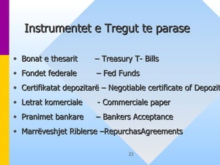 Instrumentet e Tregut te parase  Bonat e thesarit  – Treasury T- Bills Fondet federale  – Fed Funds Certifikatat depozitarë – Negotiable certificate of Depozit Letrat komerciale  - Commerciale paper Pranimet bankare  – Bankers Acceptance Marrëveshjet Riblerse –RepurchasAgreements 