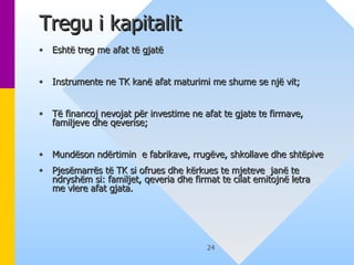 Tregu i kapitalit Eshtë treg me afat të gjatë  Instrumente ne TK kanë afat maturimi me shume se një vit; Të financoj nevojat për investime ne afat te gjate te firmave, familjeve dhe qeverise; Mundëson ndërtimin  e fabrikave, rrugëve, shkollave dhe shtëpive Pjesëmarrës të TK si ofrues dhe kërkues te mjeteve  janë te ndryshëm si: familjet, qeveria dhe firmat te cilat emitojnë letra me vlere afat gjata. 