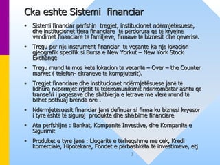 Cka eshte Sistemi  financiar   Sistemi financiar p ë rfshin  tregjet, institucionet nd ë rmjet ë suese, dhe institucionet tjera financiare  t ë  p ë rdorura q ë  t ë  kryejn ë  vendimet financiare t ë  familjeve, firmave t ë  biznesit dhe qeveris ë . Tregu p ë r nj ë  instrument financiar  t ë  veçante ka nj ë  lokacion gjeografik specifik si Bursa e New Yorkut – New York Stock Exchange Tregu mund t ë  mos ket ë  lokacion t ë  vecant ë  – Over – the Counter market ( telefon- ekraneve t ë  kompjuterit).  Tregjet financiare dhe institucionet ndërmjetësuese jan ë  t ë  lidhura n ë p ë rmjet rrjetit t ë  telekomunikimit nd ë rkomb ë tar ashtu q ë  transefri i pagesave dhe shitblerja e letrave me vler ë  mund t ë  b ë het pothuaj brenda ore . Nd ë rmjet ë suesit financiar jan ë  definuar si firma ku biznesi kryesor i tyre  ë sht ë  t ë  siguroj  produkte dhe sh ër bime financiare  Ata p ë rfshijn ë  : Bankat, Kompanit ë  Investive, dhe Kompanit ë  e Sigurimit  Produket e tyre jan ë  : Llogarit ë  e t ë rheqshme me cek, Kredi komerciale, Hipotekare, Fondet e p ë rbashk ë ta t ë  investimeve, etj 