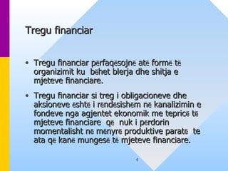 Tregu financiar   Tregu financiar p ë rfaq ë sojn ë  at ë  form ë  t ë  organizimit ku  b ë het blerja dhe shitja e  mjeteve financiare.  Tregu financiar si treg i obligacioneve dhe aksioneve  ë sht ë  i r ë nd ë sish ë m n ë  kanalizimin e fondeve nga agjentet ekonomik me tepric ë  t ë  mjeteve financiare  q ë   nuk i p ë rdorin momentalisht n ë  m ë nyr ë  produktive parat ë   te ata q ë  kan ë  munges ë  t ë  mjeteve financiare .  