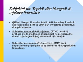 Subjektet me Tepric ë  dhe Munges ë  t ë  mjeteve financiare Q ë llimi i tregut financiar  ë sht ë  q ë  t ë  kanalizoj kursimin e mjeteve nga  STM te SMM p ë r  investime produktive dhe p ë r konsum Subjektet me tepric ë  t ë  mjeteve  (STM )  kan ë  t ë  ardhura m ë  t ë  m ë dha se shpenzimet n ë  nj ë  periudh ë  dhe si rrjedhoj ë  e k ë saj ata mund t ë  kursejn ë. Subjektet me munges ë  t ë  mjeteve  (SMM) kan ë  shpenzime m ë  t ë  m ë dha se t ë  ardhurat n ë  nj ë  periudh ë  t ë  caktuar. 