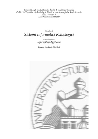 Università degli Studi di Brescia - Facoltà di Medicina e Chirurgia
C.d.L. in Tecniche di Radiologia Medica, per Immagini e Radioterapia
                              Anno 3 Semestre II
                           Anno Accademico 2008/2009




                                   Disciplina di

        Sistemi Informatici Radiologici
                                  Corso Integrato di
                         Informatica Applicata
                          Docente Ing. Paolo Gibellini
 