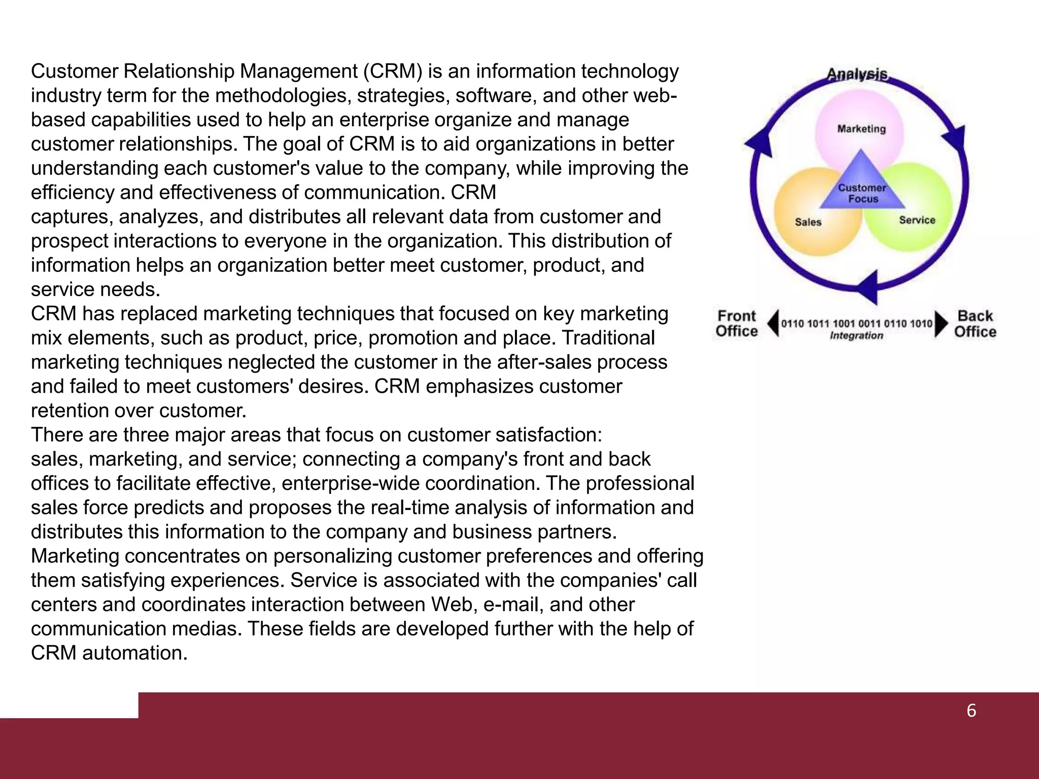 Customer Relationship Management (CRM) is an information technology industry term for the methodologies, strategies, software, and other web-based capabilities used to help an enterprise organize and manage customer relationships. The goal of CRM is to aid organizations in better understanding each customer's value to the company, while improving the efficiency and effectiveness of communication. CRM captures, analyzes, and distributes all relevant data from customer and prospect interactions to everyone in the organization. This distribution of information helps an organization better meet customer, product, and service needs. CRM has replaced marketing techniques that focused on key marketing mix elements, such as product, price, promotion and place. Traditional marketing techniques neglected the customer in the after-sales process and failed to meet customers' desires. CRM emphasizes customer retention over customer. There are three major areas that focus on customer satisfaction: sales, marketing, and service; connecting a company's front and back offices to facilitate effective, enterprise-wide coordination. The professional sales force predicts and proposes the real-time analysis of information and distributes this information to the company and business partners. Marketing concentrates on personalizing customer preferences and offering them satisfying experiences. Service is associated with the companies' call centers and coordinates interaction between Web, e-mail, and other communication medias. These fields are developed further with the help of CRM automation.6
