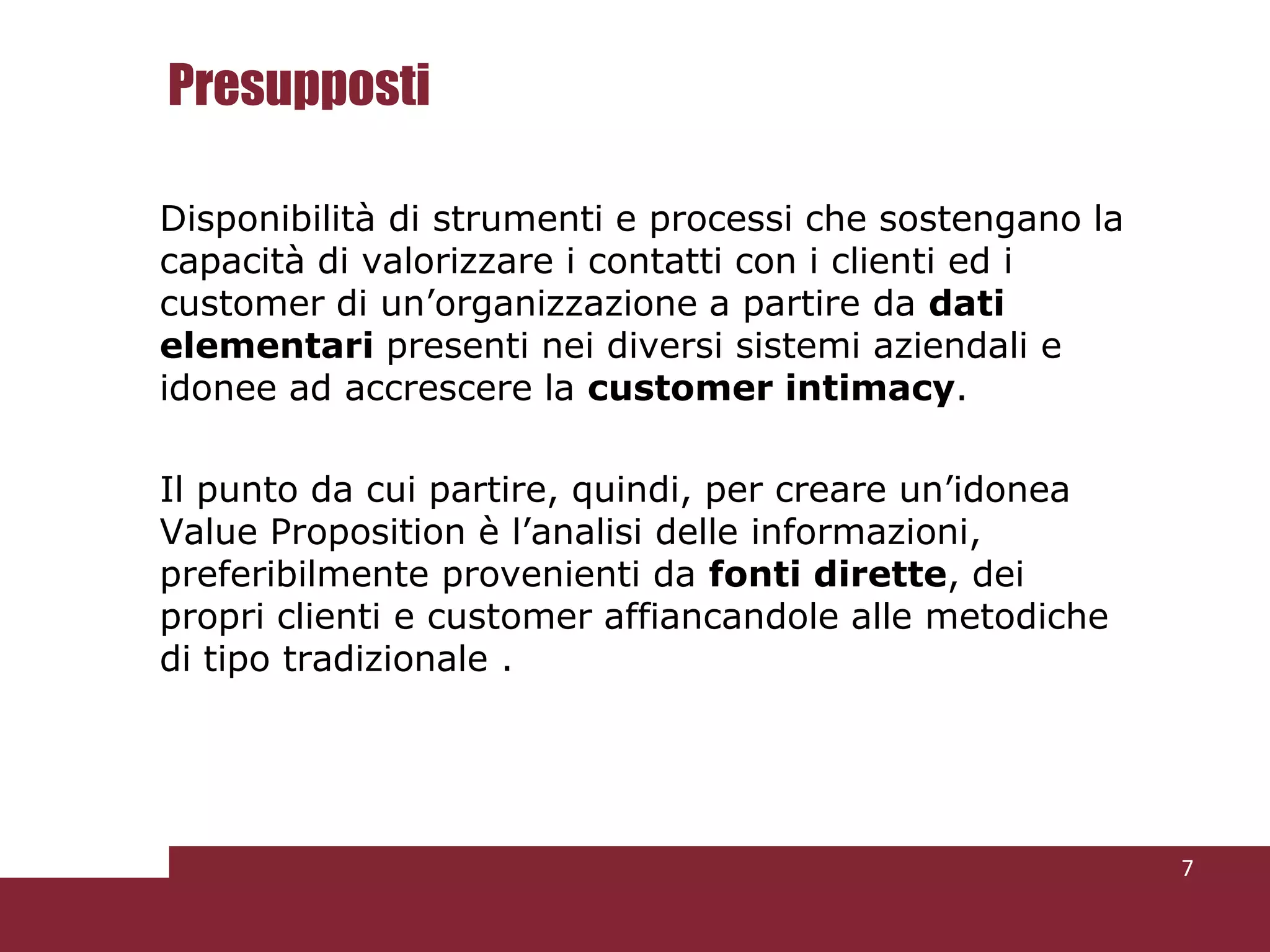 Presupposti	Disponibilità di strumenti e processi che sostengano la capacità di valorizzare i contatti con i clienti ed i customer di un’organizzazione a partire da dati elementari presenti nei diversi sistemi aziendali e idonee ad accrescere la customer intimacy.	Il punto da cui partire, quindi, per creare un’idonea Value Proposition è l’analisi delle informazioni, preferibilmente provenienti da fonti dirette, dei propri clienti e customer affiancandole alle metodiche di tipo tradizionale .7
