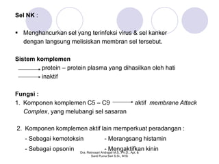 Sel NK :

 Menghancurkan sel yang terinfeksi virus & sel kanker
  dengan langsung melisiskan membran sel tersebut.

Sistem komplemen
        protein – protein plasma yang dihasilkan oleh hati
        inaktif

Fungsi :
1. Komponen komplemen C5 – C9                                   aktif membrane Attack
   Complex, yang melubangi sel sasaran

2. Komponen komplemen aktif lain memperkuat peradangan :
   - Sebagai kemotoksin                  - Merangsang histamin
   - Sebagai opsonin                     - Mengaktifkan kinin
                       Dra. Retnosari Andrajati M.S., Ph.D., Apt. &
                              Santi Purna Sari S.Si., M.Si
 