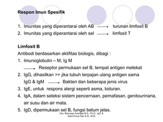 Respon Imun Spesifik


1. Imunitas yang diperantarai oleh AB                                turunan limfosit B
2. Imunitas yang diperantarai oleh sel                               limfosit T

Limfosit B
Antibodi berdasarkan aktifitas biologis, dibagi :
1. Imunoglobulin – M, Ig M
           Reseptor permukaan sel B, tempat antigen melekat
2. IgG, dihasilkan >> jika tubuh terpajan ulang antigen sama
   IgG & IgM             Bakteri dan beberapa jenis virus
3. IgE, untuk respons alergi seperti asma, biduran.
4. IgA, dalam seleksi sistem pencernaan, pernafasan, genitourinaria,
   air susu dan air mata.
5. IgD, dipermukaan sel B, fungsi belum jelas.
                      Dra. Retnosari Andrajati M.S., Ph.D., Apt. &
                             Santi Purna Sari S.Si., M.Si
 