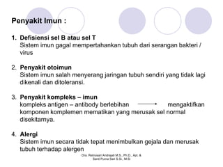 Penyakit Imun :

1. Defisiensi sel B atau sel T
   Sistem imun gagal mempertahankan tubuh dari serangan bakteri /
   virus

2. Penyakit otoimun
   Sistem imun salah menyerang jaringan tubuh sendiri yang tidak lagi
   dikenali dan ditoleransi.

3. Penyakit kompleks – imun
   kompleks antigen – antibody berlebihan        mengaktifkan
   komponen komplemen mematikan yang merusak sel normal
   disekitarnya.

4. Alergi
   Sistem imun secara tidak tepat menimbulkan gejala dan merusak
   tubuh terhadap alergen
                        Dra. Retnosari Andrajati M.S., Ph.D., Apt. &
                               Santi Purna Sari S.Si., M.Si
 