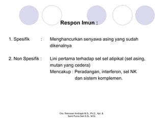 Respon Imun :

1. Spesifik     :   Menghancurkan senyawa asing yang sudah
                    dikenalnya

2. Non Spesifik :   Lini pertama terhadap sel sel atipikal (sel asing,
                    mutan yang cedera)
                    Mencakup : Peradangan, interferon, sel NK
                                dan sistem komplemen.




                         Dra. Retnosari Andrajati M.S., Ph.D., Apt. &
                                Santi Purna Sari S.Si., M.Si
 
