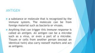 ANTIGEN
 a substance or molecule that is recognized by the
immune system. The molecule can be from
foreign material such as bacteria or viruses.
 Anything that can trigger this immune response is
called an antigen. An antigen can be a microbe
such as a virus, or even a part of a microbe.
Tissues or cells from another person (except an
identical twin) also carry nonself markers and act
as antigens.
 