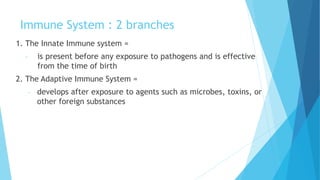 Immune System : 2 branches
1. The Innate Immune system =
- is present before any exposure to pathogens and is effective
from the time of birth
2. The Adaptive Immune System =
- develops after exposure to agents such as microbes, toxins, or
other foreign substances
 
